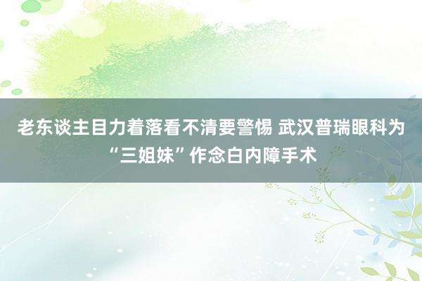 老东谈主目力着落看不清要警惕 武汉普瑞眼科为“三姐妹”作念白内障手术