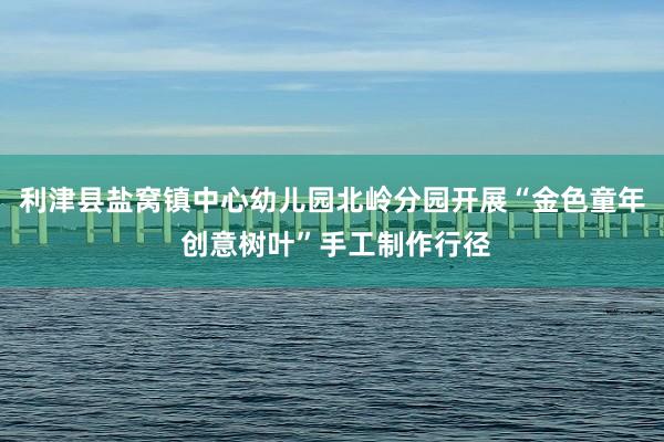 利津县盐窝镇中心幼儿园北岭分园开展“金色童年 创意树叶”手工制作行径