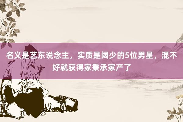 名义是艺东说念主，实质是阔少的5位男星，混不好就获得家秉承家产了