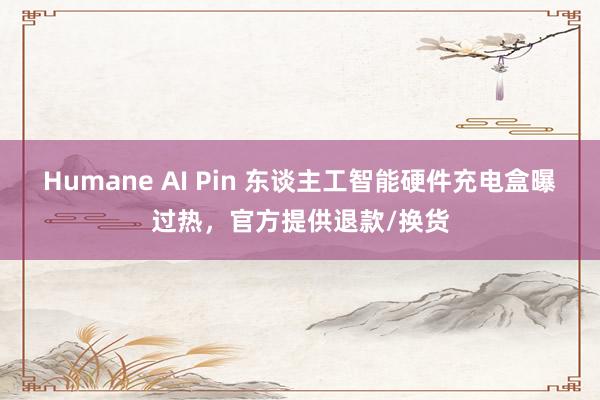 Humane AI Pin 东谈主工智能硬件充电盒曝过热，官方提供退款/换货