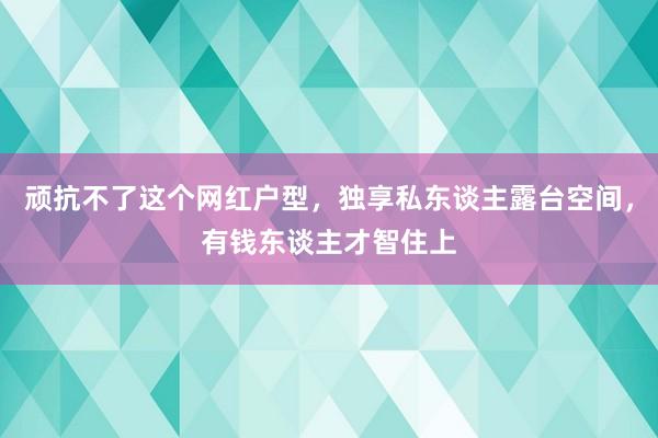 顽抗不了这个网红户型，独享私东谈主露台空间，有钱东谈主才智住上