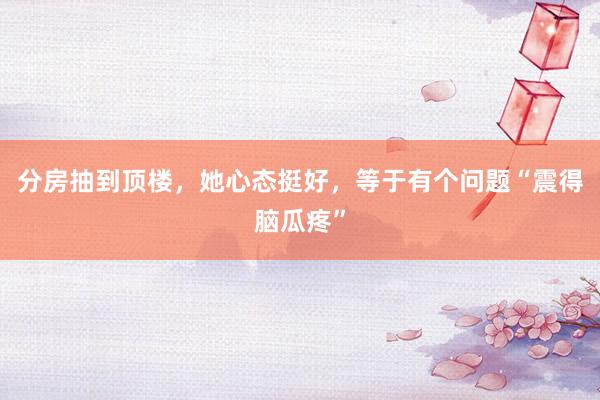 分房抽到顶楼，她心态挺好，等于有个问题“震得脑瓜疼”