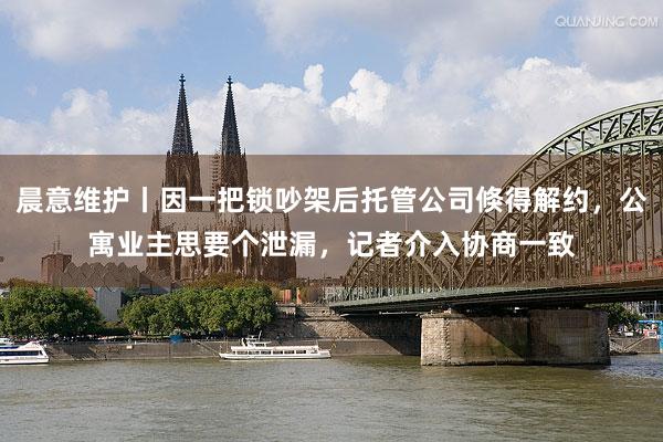 晨意维护丨因一把锁吵架后托管公司倏得解约，公寓业主思要个泄漏，记者介入协商一致