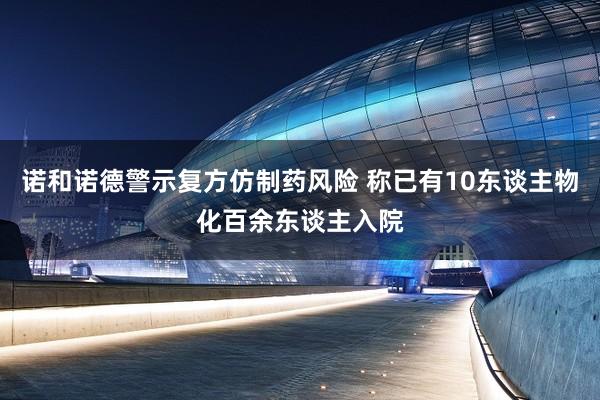 诺和诺德警示复方仿制药风险 称已有10东谈主物化百余东谈主入院