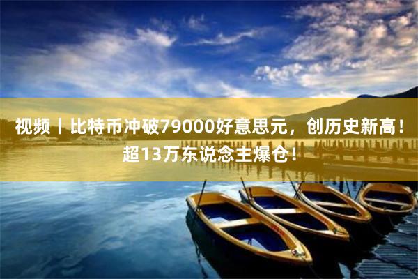 视频丨比特币冲破79000好意思元，创历史新高！超13万东说念主爆仓！