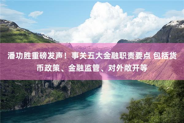 潘功胜重磅发声！事关五大金融职责要点 包括货币政策、金融监管、对外敞开等