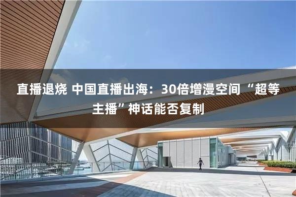 直播退烧 中国直播出海：30倍增漫空间 “超等主播”神话能否复制
