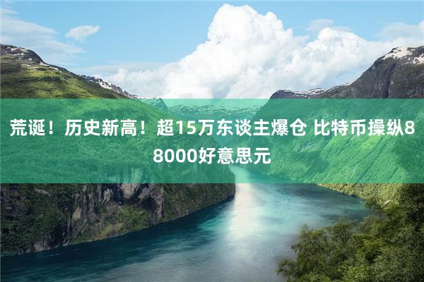 荒诞！历史新高！超15万东谈主爆仓 比特币操纵88000好意思元