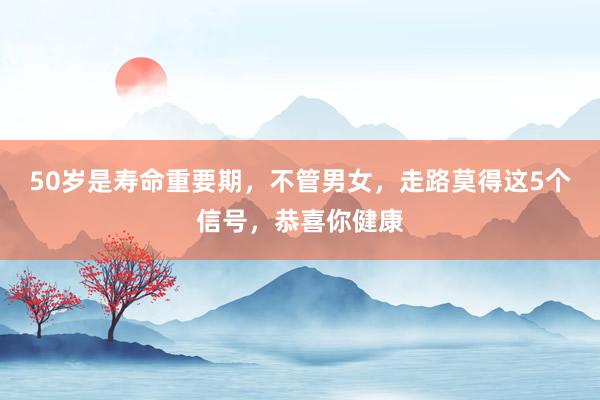 50岁是寿命重要期，不管男女，走路莫得这5个信号，恭喜你健康