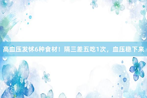 高血压发怵6种食材！隔三差五吃1次，血压稳下来