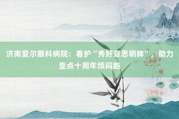 济南爱尔眼科病院：看护“秀好意思明眸”，助力壹点十周年烦闷跑
