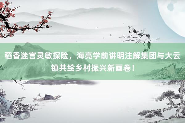 稻香迷宫灵敏探险，海亮学前讲明注解集团与大云镇共绘乡村振兴新画卷！