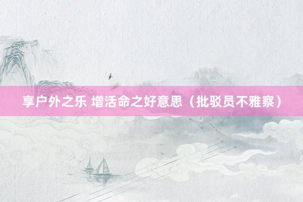 享户外之乐 增活命之好意思（批驳员不雅察）