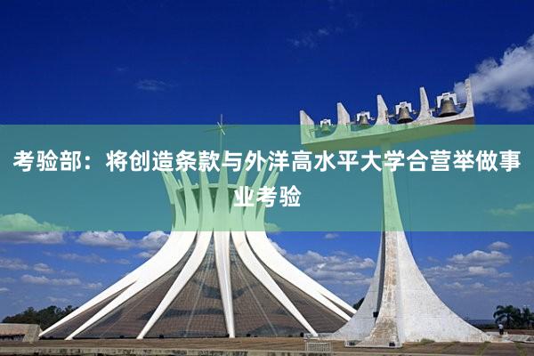 考验部：将创造条款与外洋高水平大学合营举做事业考验