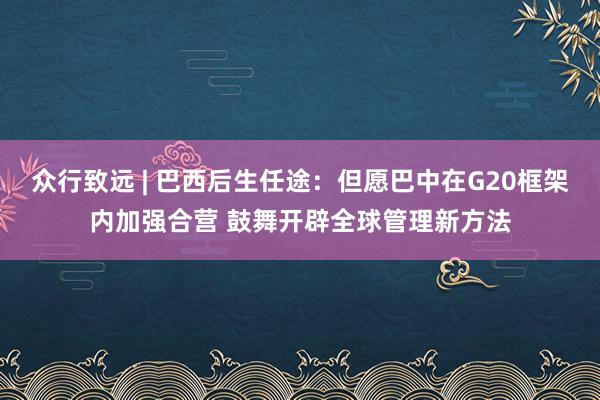 众行致远 | 巴西后生任途：但愿巴中在G20框架内加强合营 鼓舞开辟全球管理新方法