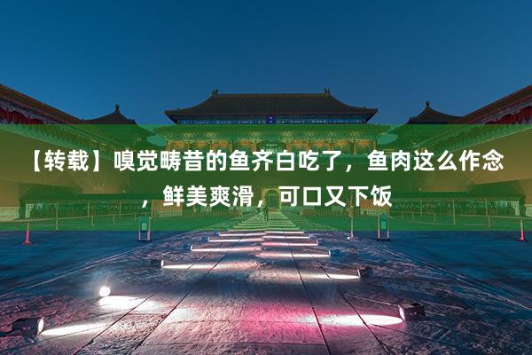 【转载】嗅觉畴昔的鱼齐白吃了，鱼肉这么作念 ，鲜美爽滑，可口又下饭