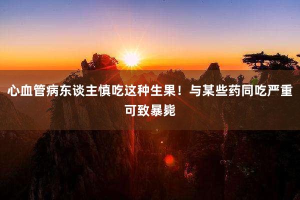 心血管病东谈主慎吃这种生果！与某些药同吃严重可致暴毙