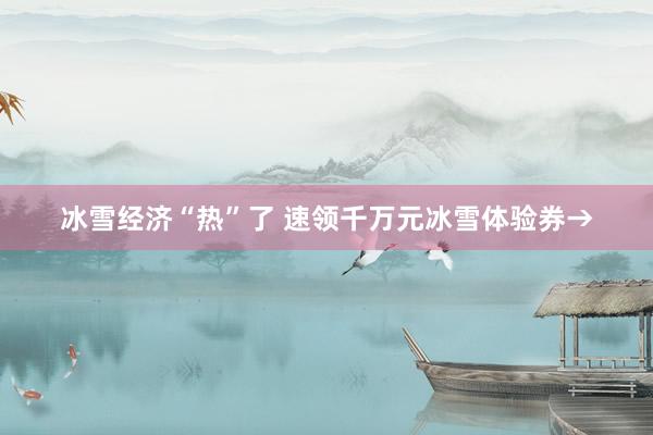 冰雪经济“热”了 速领千万元冰雪体验券→