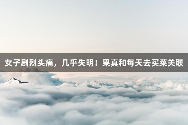 女子剧烈头痛，几乎失明！果真和每天去买菜关联