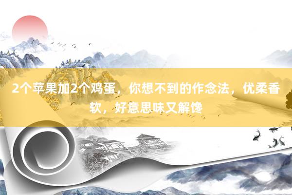 2个苹果加2个鸡蛋，你想不到的作念法，优柔香软，好意思味又解馋