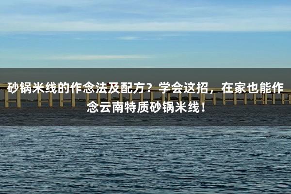 砂锅米线的作念法及配方？学会这招，在家也能作念云南特质砂锅米线！