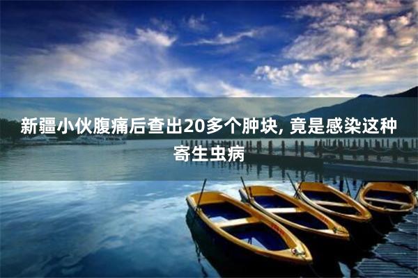 新疆小伙腹痛后查出20多个肿块, 竟是感染这种寄生虫病