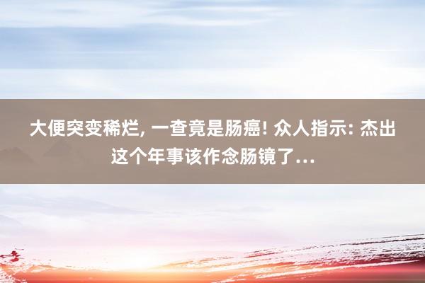 大便突变稀烂, 一查竟是肠癌! 众人指示: 杰出这个年事该作念肠镜了…