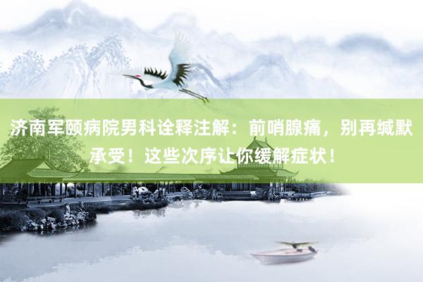 济南军颐病院男科诠释注解：前哨腺痛，别再缄默承受！这些次序让你缓解症状！