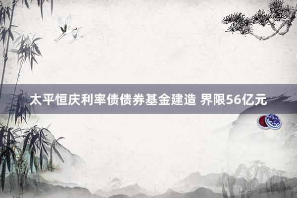太平恒庆利率债债券基金建造 界限56亿元