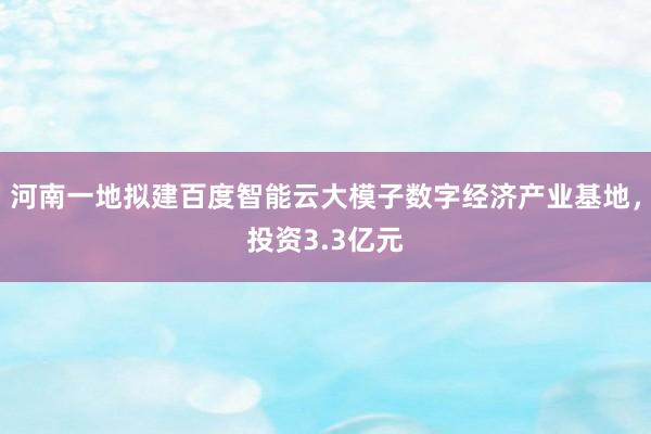 河南一地拟建百度智能云大模子数字经济产业基地，投资3.3亿元