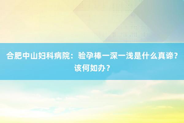 合肥中山妇科病院：验孕棒一深一浅是什么真谛？该何如办？