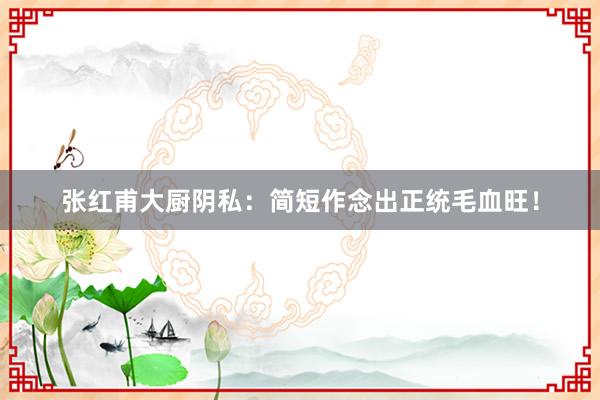张红甫大厨阴私：简短作念出正统毛血旺！